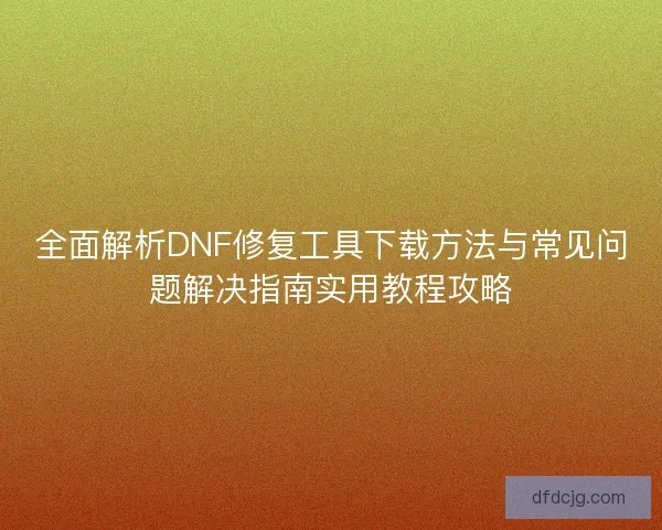 全面解析DNF修复工具下载方法与常见问题解决指南实用教程攻略