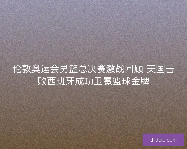 伦敦奥运会男篮总决赛激战回顾 美国击败西班牙成功卫冕篮球金牌