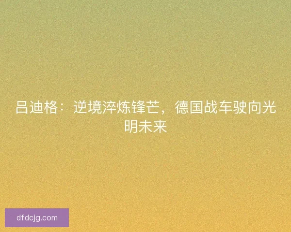 吕迪格：逆境淬炼锋芒，德国战车驶向光明未来