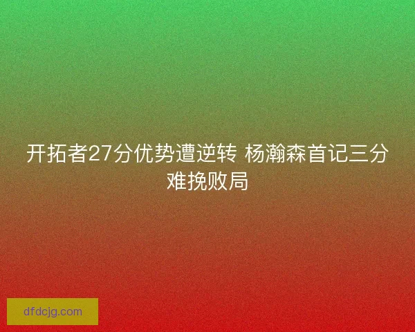 开拓者27分优势遭逆转 杨瀚森首记三分难挽败局